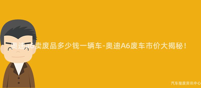奥迪a6卖废品多少钱一辆车-奥迪A6废车市价大揭秘！