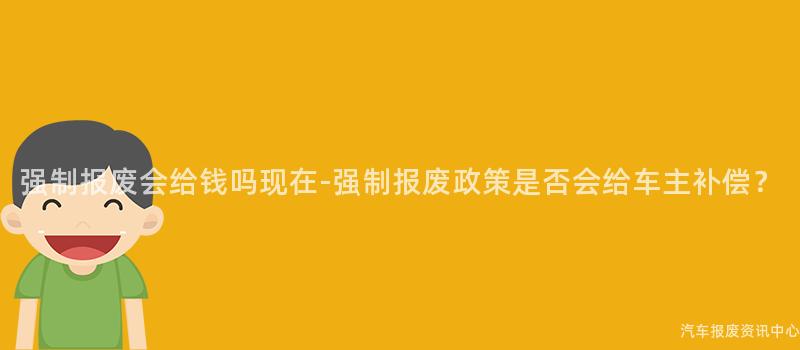 强制报废会给钱吗现在-强制报废政策是否会给车主补偿？