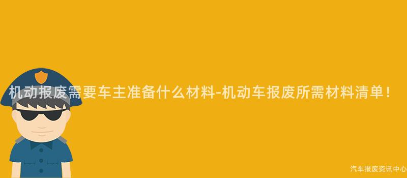 机动报废需要车主准备什么材料-机动车报废所需材料清单！