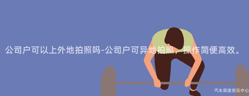 公司户可以上外地拍照吗-公司户可异地拍照，操作简便高效。