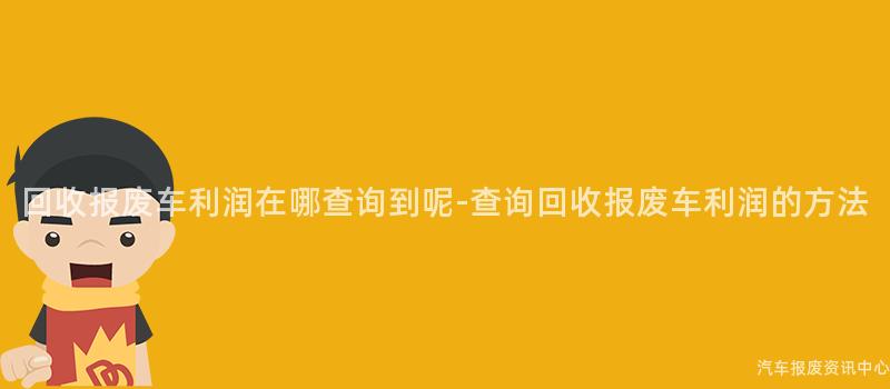 回收报废车利润在哪查询到呢-查询回收报废车利润的方法