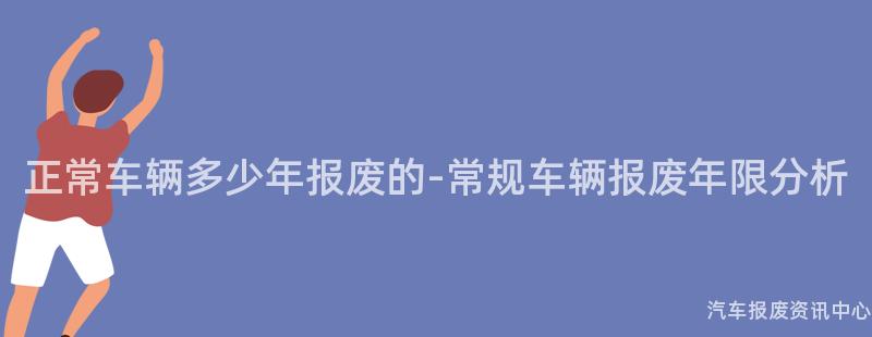 正常车辆多少年报废的-常规车辆报废年限分析