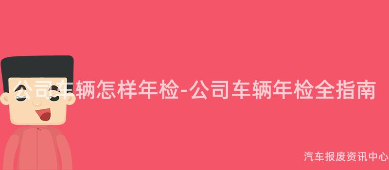 公司车辆怎样年检-公司车辆年检全指南