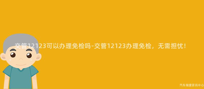 交管12123可以办理免检吗-交管12123办理免检，无需担忧！
