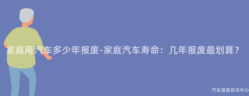 家庭用汽车多少年报废-家庭汽车寿命：几年报废最划算？