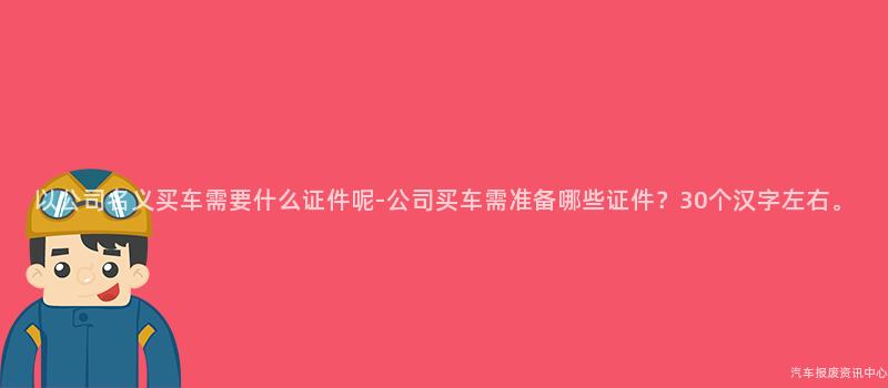以公司名义买车需要什么证件呢-公司买车需准备哪些证件？30个汉字左右。