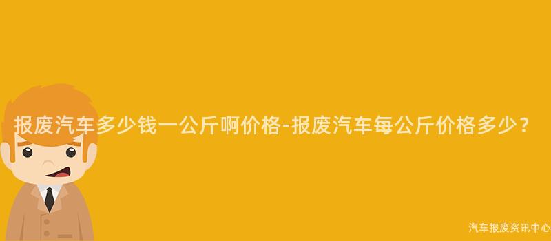 报废汽车多少钱一公斤啊价格-报废汽车每公斤价格多少？