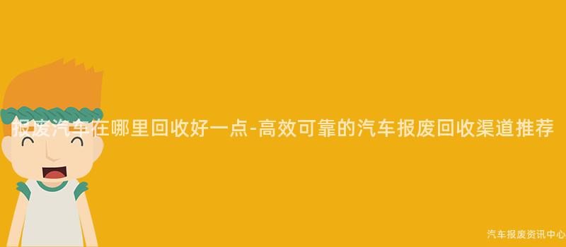 报废汽车在哪里回收好一点-高效可靠的汽车报废回收渠道推荐