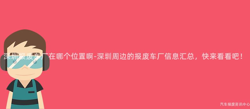 深圳报废车厂在哪个位置啊-深圳周边的报废车厂信息汇总，快来看看吧！