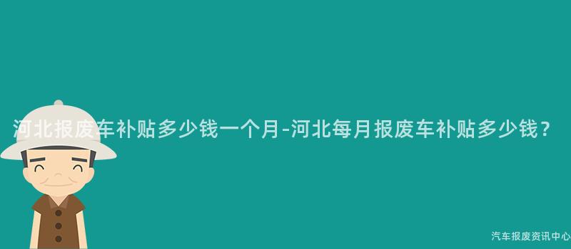 河北报废车补贴多少钱一个月-河北每月报废车补贴多少钱？