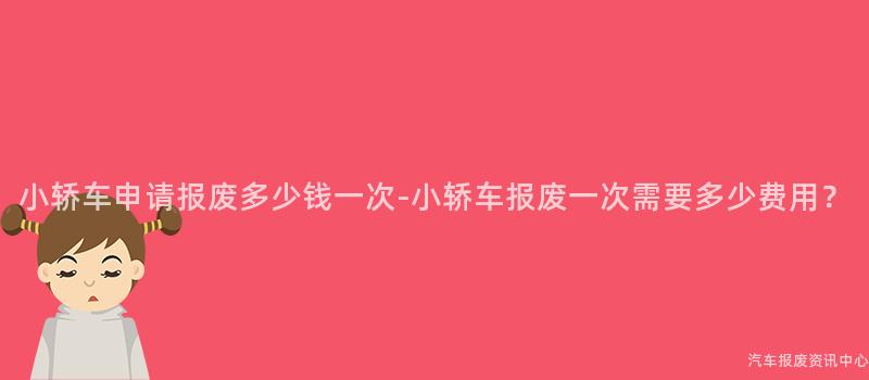 小轿车申请报废多少钱一次-小轿车报废一次需要多少费用？