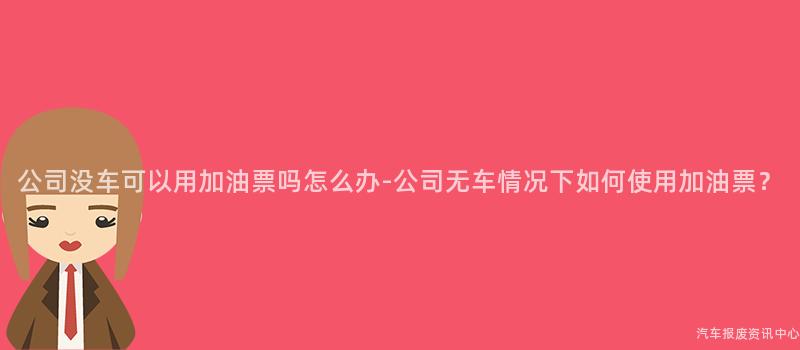 公司没车可以用加油票吗怎么办-公司无车情况下如何使用加油票？