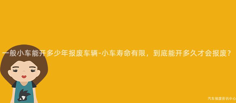 一般小车能开多少年报废车辆-小车寿命有限，到底能开多久才会报废？