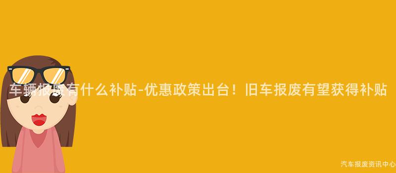 车辆报废有什么补贴-优惠政策出台！旧车报废有望获得补贴