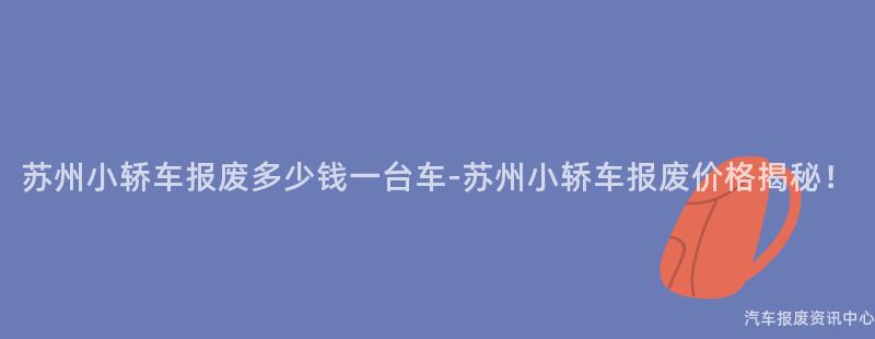 苏州小轿车报废多少钱一台车-苏州小轿车报废价格揭秘！