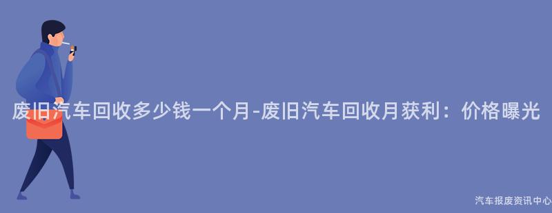 废旧汽车回收多少钱一个月-废旧汽车回收月获利：价格曝光