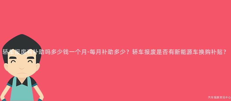轿车报废有补助吗多少钱一个月-每月补助多少？轿车报废是否有新能源车换购补贴？