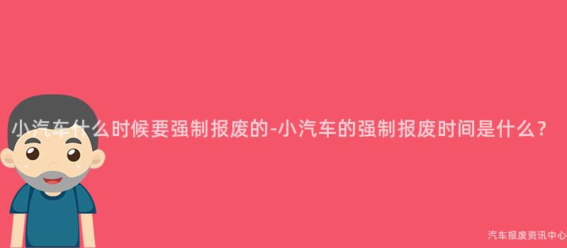 小汽车什么时候要强制报废的-小汽车的强制报废时间是什么？