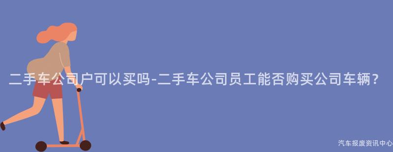 二手车公司户可以买吗-二手车公司员工能否购买公司车辆？