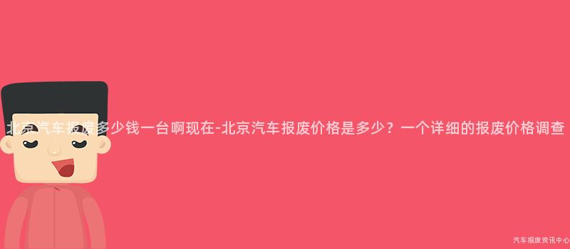 北京汽车报废多少钱一台啊现在-北京汽车报废价格是多少？一个详细的报废价格调查