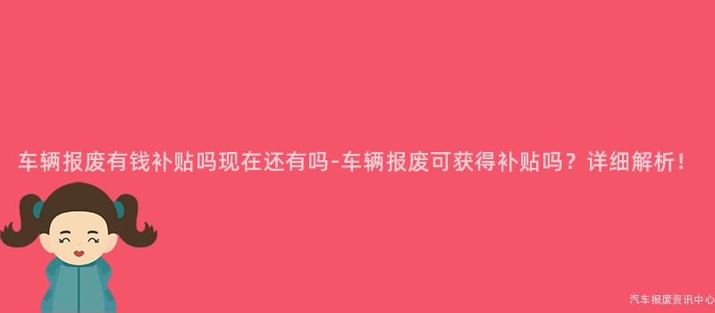 车辆报废有钱补贴吗现在还有吗-车辆报废可获得补贴吗？详细解析！