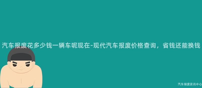 汽车报废花多少钱一辆车呢现在-现代汽车报废价格查询，省钱还能换钱