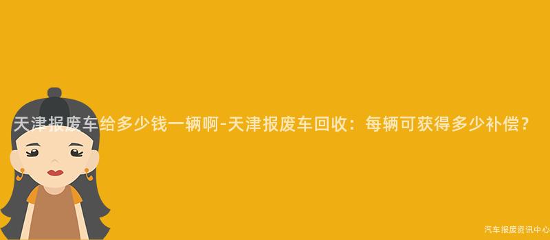 天津报废车给多少钱一辆啊-天津报废车回收：每辆可获得多少补偿？