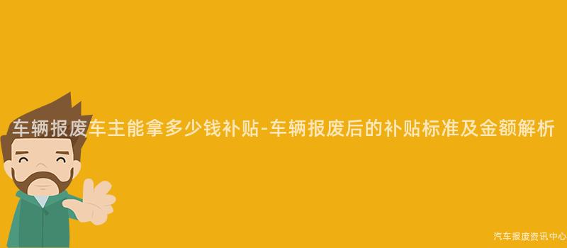 车辆报废车主能拿多少钱补贴-车辆报废后的补贴标准及金额解析