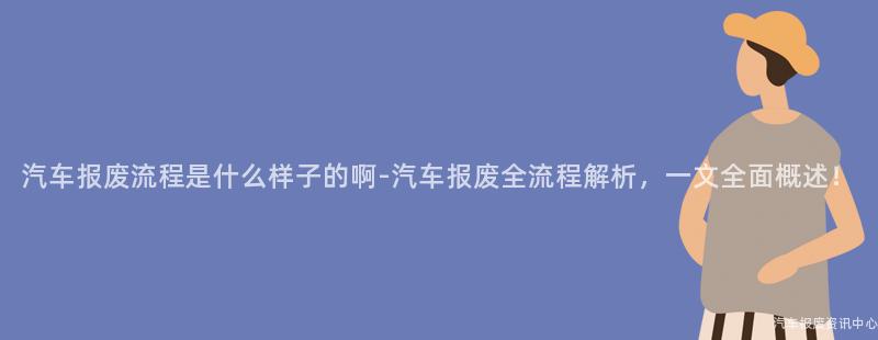 汽车报废流程是什么样子的啊-汽车报废全流程解析，一文全面概述！