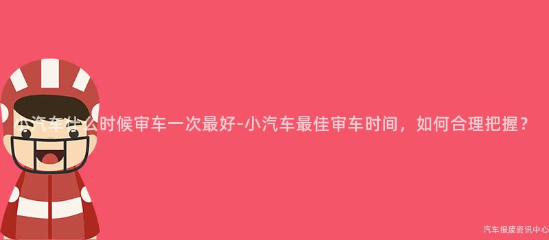 小汽车什么时候审车一次最好-小汽车最佳审车时间，如何合理把握？