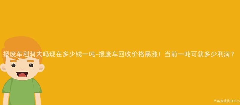 报废车利润大吗现在多少钱一吨-报废车回收价格暴涨！当前一吨可获多少利润？