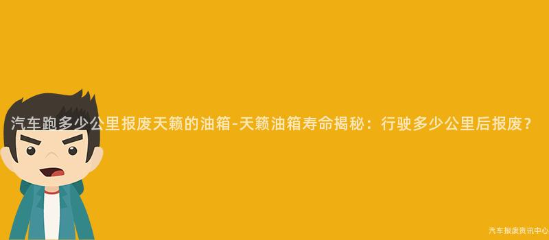 汽车跑多少公里报废天籁的油箱-天籁油箱寿命揭秘：行驶多少公里后报废？