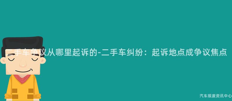 二手车争议从哪里起诉的-二手车纠纷：起诉地点成争议焦点