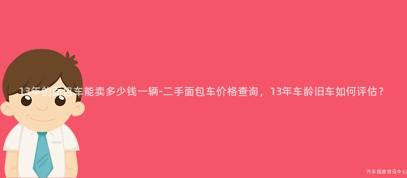 13年的面包车能卖多少钱一辆-二手面包车价格查询，13年车龄旧车如何评估？