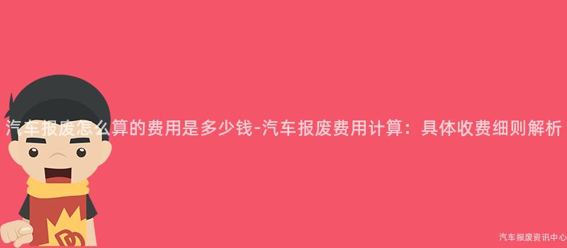 汽车报废怎么算的费用是多少钱-汽车报废费用计算：具体收费细则解析