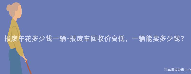 报废车花多少钱一辆-报废车回收价高低，一辆能卖多少钱？