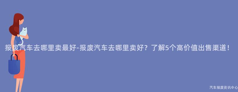 报废汽车去哪里卖最好-报废汽车去哪里卖好？了解5个高价值出售渠道！