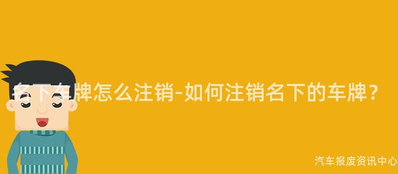 名下车牌怎么注销-如何注销名下的车牌？