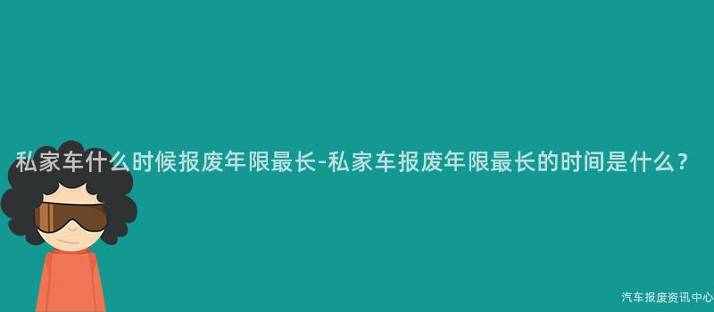 私家车什么时候报废年限最长-私家车报废年限最长的时间是什么？