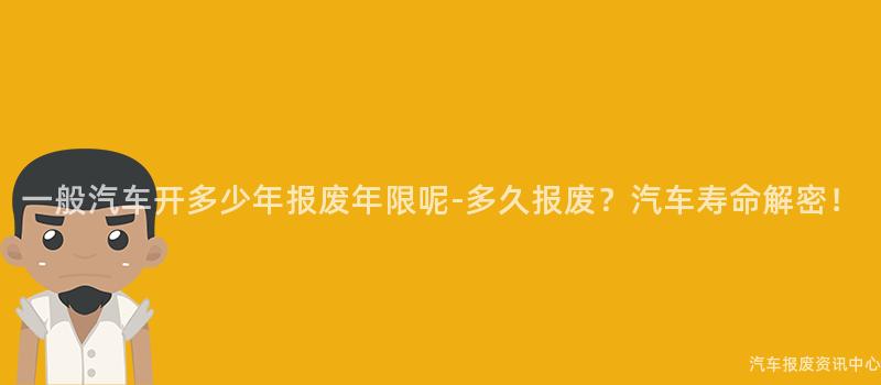 一般汽车开多少年报废年限呢-多久报废？汽车寿命解密！
