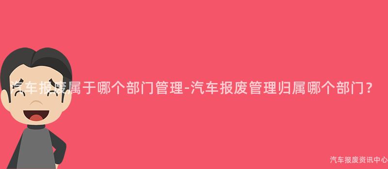 汽车报废属于哪个部门管理-汽车报废管理归属哪个部门？