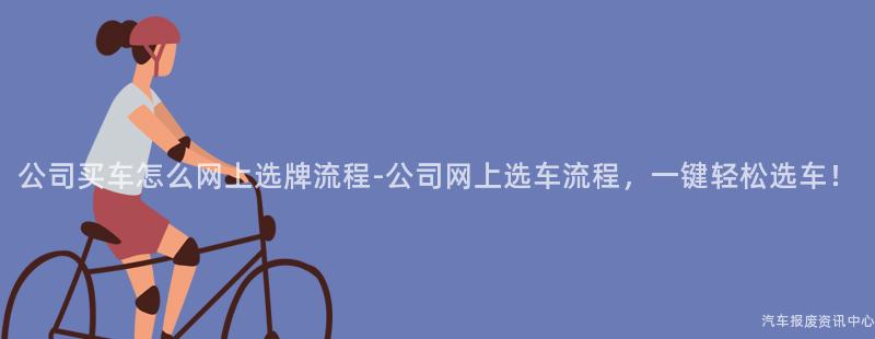 公司买车怎么网上选牌流程-公司网上选车流程，一键轻松选车！