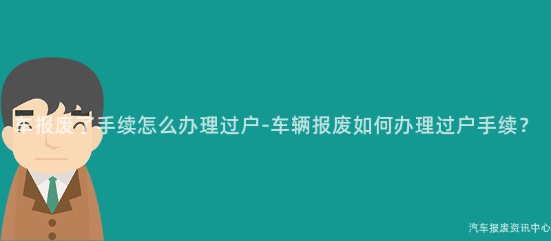 车报废了手续怎么办理过户-车辆报废如何办理过户手续？