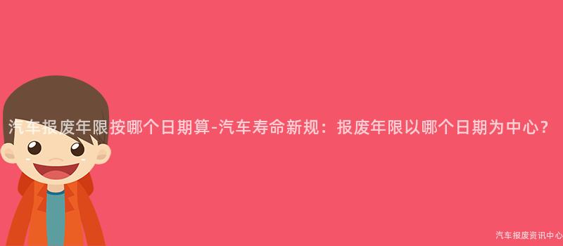 汽车报废年限按哪个日期算-汽车寿命新规：报废年限以哪个日期为中心？