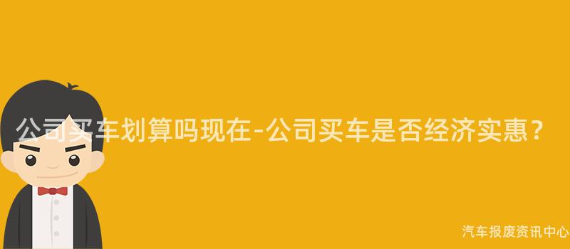 公司买车划算吗现在-公司买车是否经济实惠？