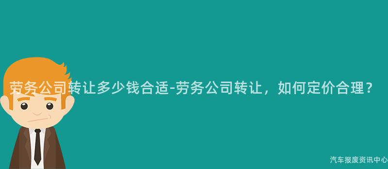 劳务公司转让多少钱合适-劳务公司转让，如何定价合理？