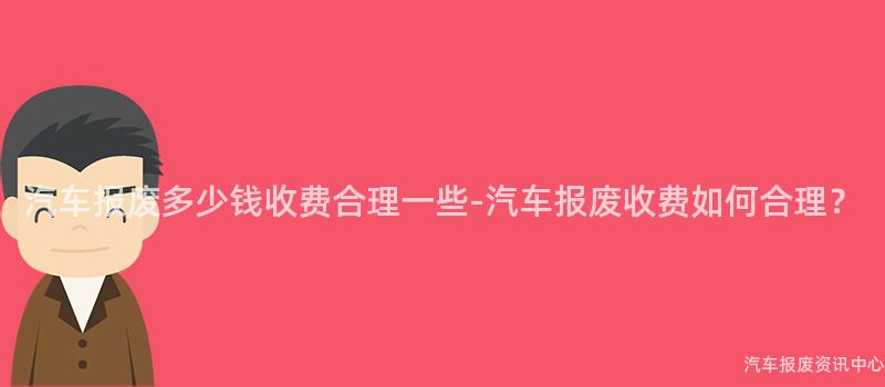汽车报废多少钱收费合理一些-汽车报废收费如何合理？
