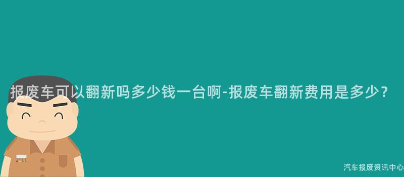 报废车可以翻新吗多少钱一台啊-报废车翻新费用是多少？