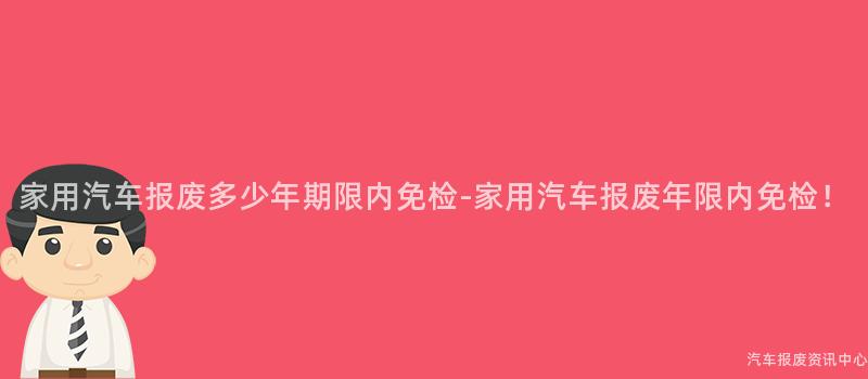 家用汽车报废多少年期限内免检-家用汽车报废年限内免检！