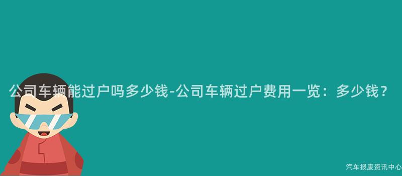 公司车辆能过户吗多少钱-公司车辆过户费用一览：多少钱？